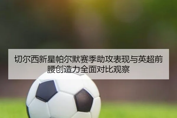 切尔西新星帕尔默赛季助攻表现与英超前腰创造力全面对比观察