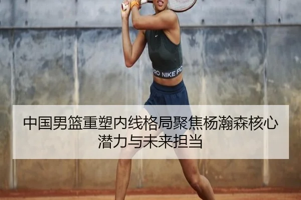 中国男篮重塑内线格局聚焦杨瀚森核心潜力与未来担当